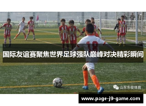 国际友谊赛聚焦世界足球强队巅峰对决精彩瞬间