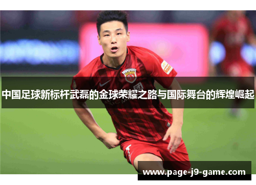 中国足球新标杆武磊的金球荣耀之路与国际舞台的辉煌崛起