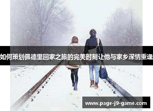 如何策划佩德里回家之旅的完美时刻让他与家乡深情重逢